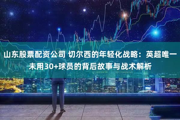 山东股票配资公司 切尔西的年轻化战略：英超唯一未用30+球员的背后故事与战术解析