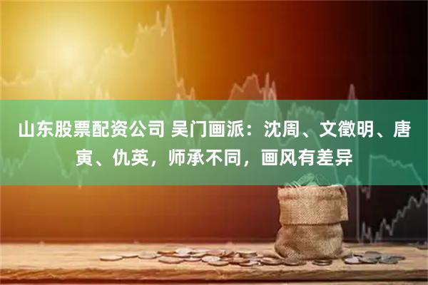 山东股票配资公司 吴门画派：沈周、文徵明、唐寅、仇英，师承不同，画风有差异