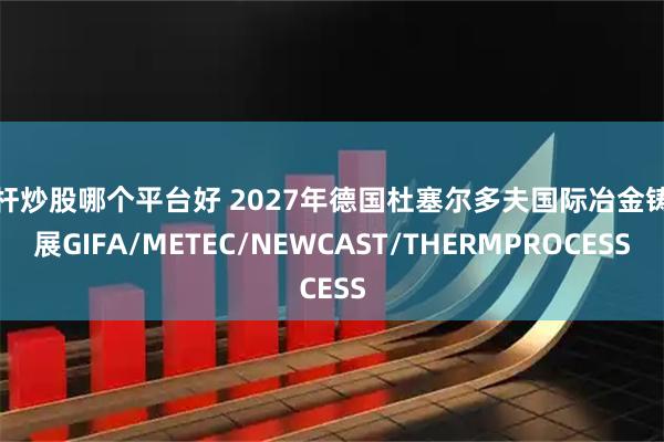 杠杆炒股哪个平台好 2027年德国杜塞尔多夫国际冶金铸造展GIFA/METEC/NEWCAST/THERMPROCESS