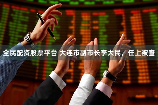 全民配资股票平台 大连市副市长李大民,任上被查