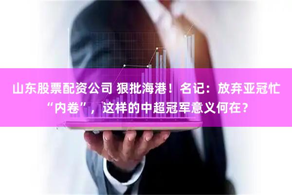 山东股票配资公司 狠批海港！名记：放弃亚冠忙“内卷”，这样的中超冠军意义何在？