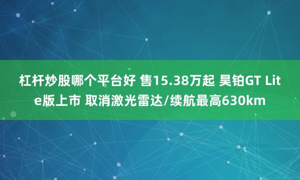杠杆炒股哪个平台好 售15.38万起 昊铂GT Lite版上市 取消激光雷达/续航最高630km
