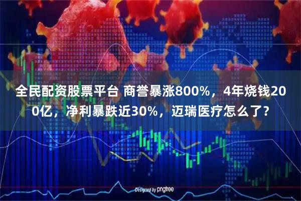 全民配资股票平台 商誉暴涨800%,4年烧钱200亿,净利暴跌近30%,迈瑞医疗怎么了?