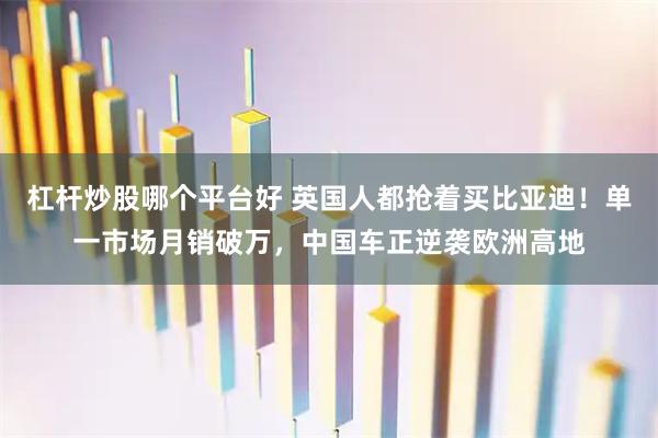 杠杆炒股哪个平台好 英国人都抢着买比亚迪!单一市场月销破万,中国车正逆袭欧洲高地